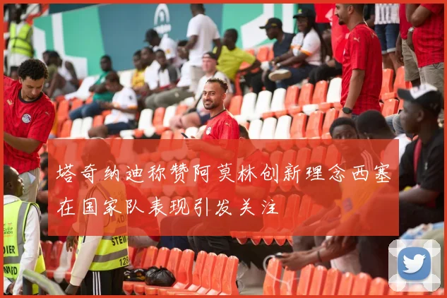塔奇纳迪称赞阿莫林创新理念西塞在国家队表现引发关注