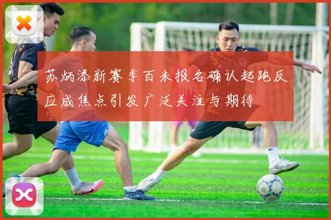 苏炳添新赛季百米报名确认起跑反应成焦点引发广泛关注与期待