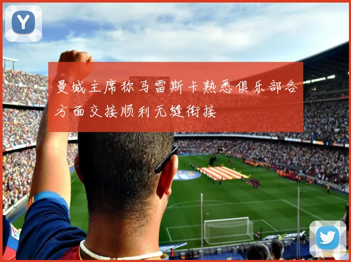 曼城主席称马雷斯卡熟悉俱乐部各方面交接顺利无缝衔接