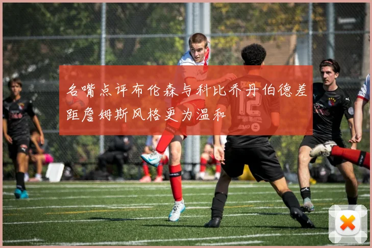 名嘴点评布伦森与科比乔丹伯德差距詹姆斯风格更为温和