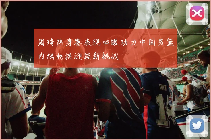 周琦热身赛表现回暖助力中国男篮内线轮换迎接新挑战