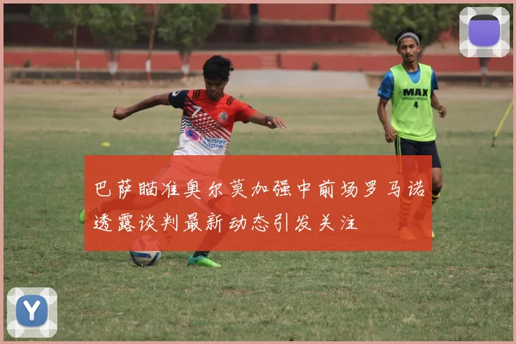 巴萨瞄准奥尔莫加强中前场罗马诺透露谈判最新动态引发关注