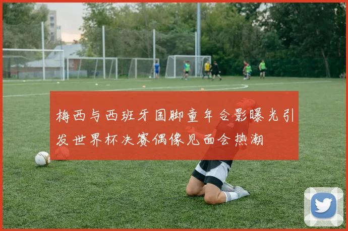 梅西与西班牙国脚童年合影曝光引发世界杯决赛偶像见面会热潮