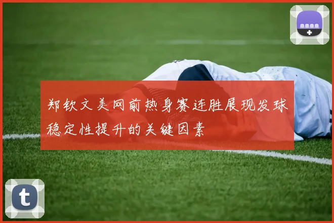 郑钦文美网前热身赛连胜展现发球稳定性提升的关键因素