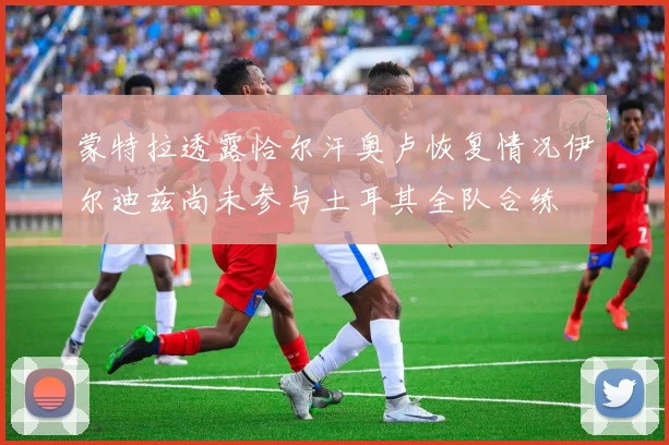 蒙特拉透露恰尔汗奥卢恢复情况伊尔迪兹尚未参与土耳其全队合练