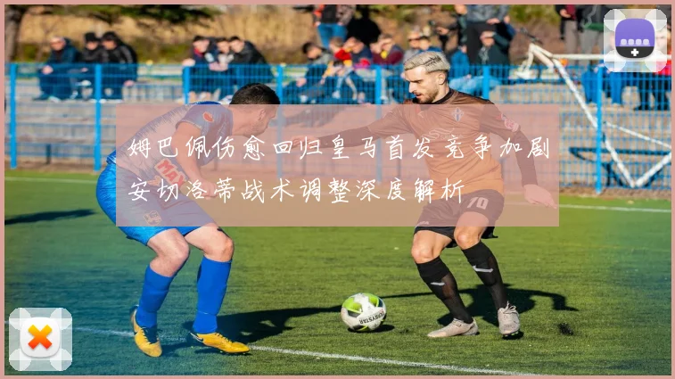 姆巴佩伤愈回归皇马首发竞争加剧安切洛蒂战术调整深度解析
