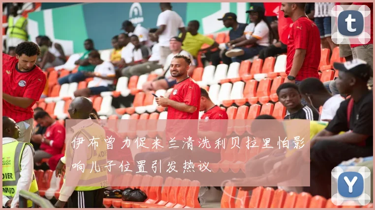 伊布曾力促米兰清洗利贝拉里怕影响儿子位置引发热议