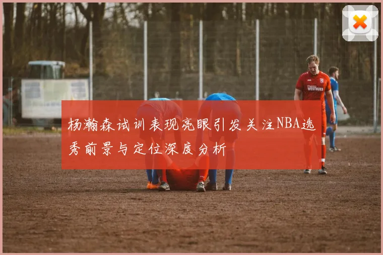 杨瀚森试训表现亮眼引发关注NBA选秀前景与定位深度分析
